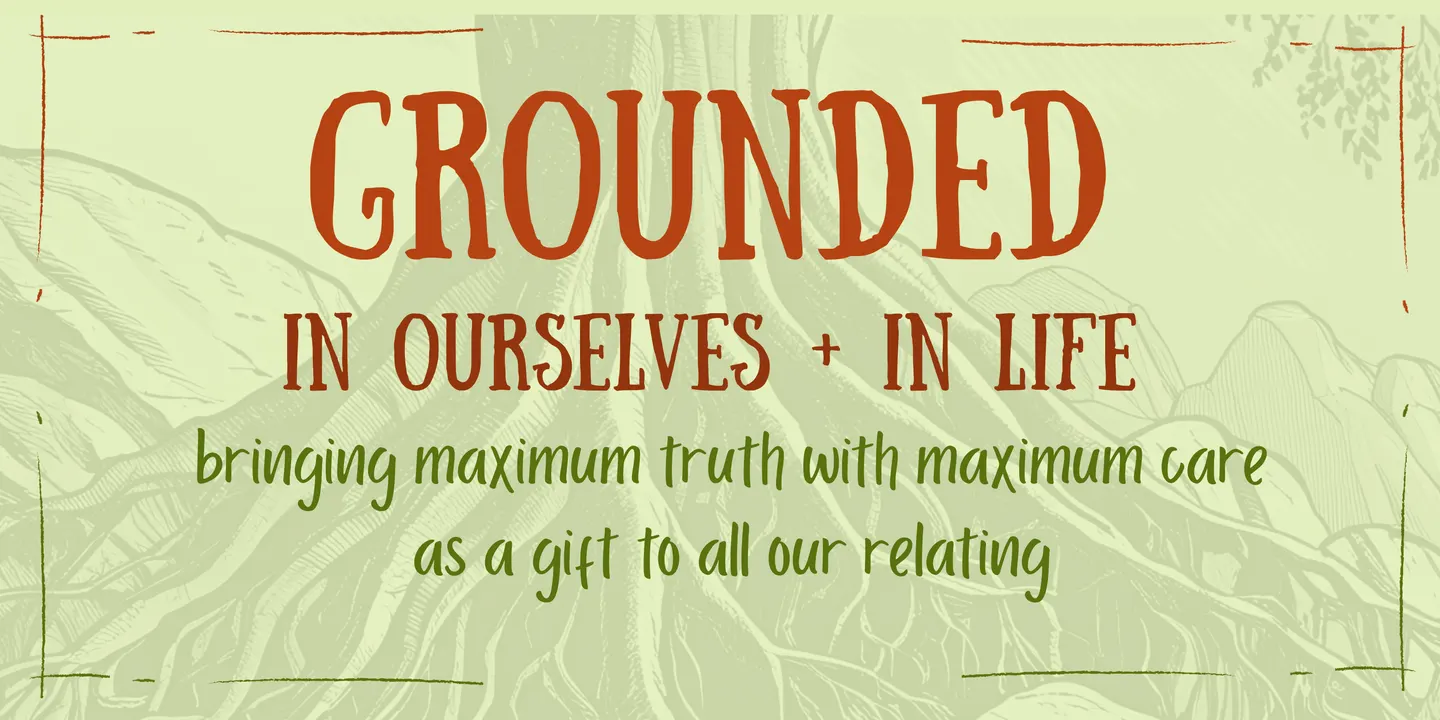 GROUNDED IN OURSELVES + OUR LIVES - bringing maximum truth with maximum care as a gift to all our relating